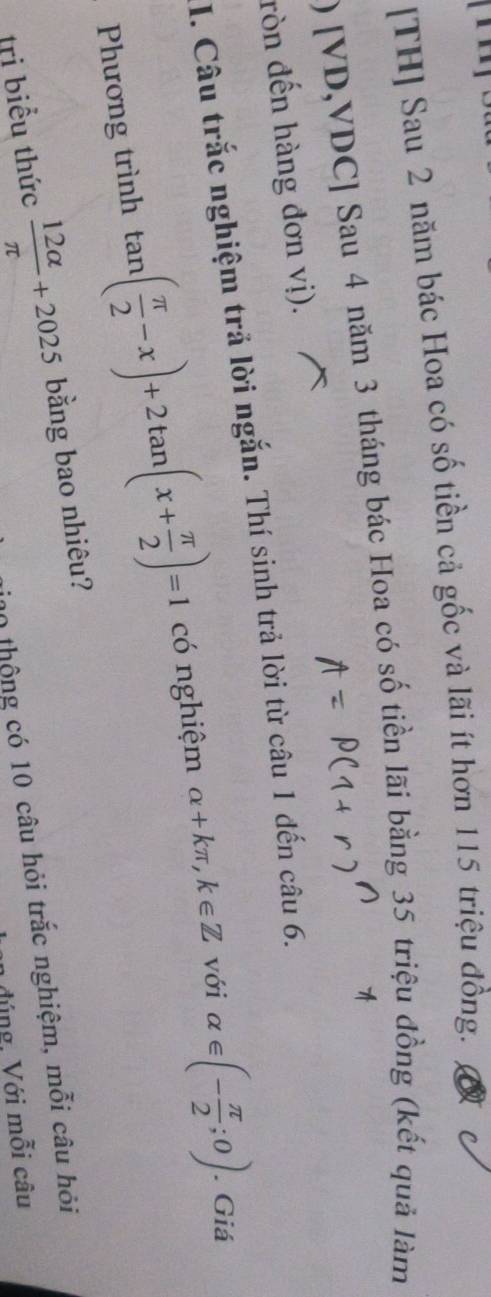 [TH] Sau 2 năm bác Hoa có số tiền cả gốc và lãi ít hơn 115 triệu đồng. 
) [VD,VDC] Sau 4 năm 3 tháng bác Hoa có số tiền lãi bằng 35 triệu đồng (kết quả làm 
ròn đến hàng đơn vị). 
I. Câu trắc nghiệm trả lời ngắn. Thí sinh trả lời từ câu 1 đến câu 6. 
Phương trình tan ( π /2 -x)+2tan (x+ π /2 )=1 có nghiệm alpha +kπ , k∈ Z với alpha ∈ (- π /2 ;0). Giá 
tri biểu thức  12alpha /π  +2025 bằng bao nhiêu? 
0 thộng có 10 câu hỏi trắc nghiệm, mỗi câu hỏi 
đúng, Với mỗi câu
