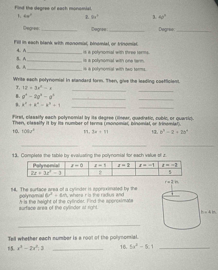 Find the degree of each monomial.
1. 4w^2 2. 9x° 3. 4p^5
Degree: _Degree _Degree:_
Fill in each blank with monomial, binomial, or trinomial.
4、 A_ is a polynomial with three terms.
5、 A _is a polynomial with one term.
6. A _is a polynomial with two terms.
Write each polynomial in standard form. Then, give the leading coefficient.
_
_
7, 12+3x^2-x
_
8. g^4-2g^3-g^5 _
9. k^2+k^4-k^3+1 _
_
First, classify each polynomial by its degree (linear, quadratic, cubic, or quartic).
Then, classify it by its number of terms (monomial, binomial, or trinomial).
10. 109z^2 11. 3x+11 12. b^3-2+2b^4
_
__
13. Complete the table by evaluating the polynomial for each value of z.
14. The surface area of a cylinder is approximated by the
polynomial 6r^2+6rh , where r is the radius and 
h is the height of the cylinder. Find the approximate
surface area of the cylinder at right.
h=4in.
_
Tell whether each number is a root of the polynomial.
15. x^3-2x^2;3 _16. 5x^2-5;1 _