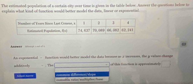 The estimated population of a certain city over time is given in the table below. Answer the questions below to
explain what kind of function would better model the data, linear or exponential.
Answer Attempt 1 out of 2
An exponential - function would better model the data because as x increases, the y values change
additively . The of this function is approximately
Sabmit Asswer common difference/slope
common ratio/multiplier/base