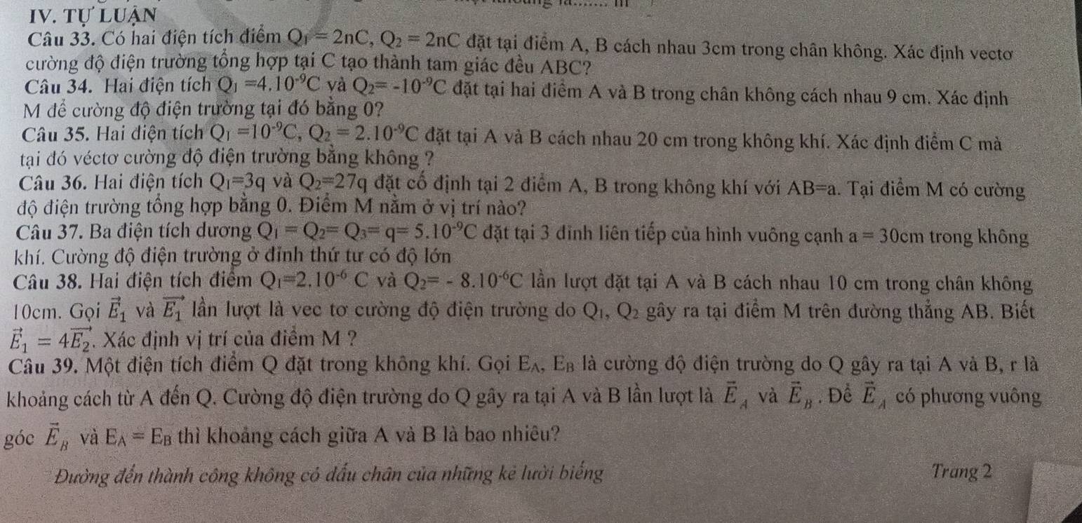 tự luận
Câu 33. Có hai điện tích điểm Q_1=2nC,Q_2=2nC đặt tại điểm A, B cách nhau 3cm trong chân không. Xác định vecto
đường độ điện trường tổng hợp tại C tạo thành tam giác đều ABC?
Câu 34. Hai điện tích Q_1=4.10^(-9)C và Q_2=-10^(-9)C đặt tại hai điểm A và B trong chân không cách nhau 9 cm. Xác định
M để cường độ điện trường tại đó bằng 0?
Câu 35. Hai điện tích Q_1=10^(-9)C,Q_2=2.10^(-9)C đặt tại A và B cách nhau 20 cm trong không khí. Xác định điểm C mà
tại đó véctơ cường độ điện trường bằng không ?
Câu 36. Hai điện tích Q_1=3q và Q_2=27q đặt cố định tại 2 điểm A, B trong không khí với AB=a. Tại điểm M có cường
độ điện trường tổng hợp bằng 0. Điểm M nằm ở vị trí nào?
Câu 37. Ba điện tích dương Q_1=Q_2=Q_3=q=5.10^(-9)C đặt tại 3 đỉnh liên tiếp của hình vuông cạnh a=30cm trong không
khí. Cường độ điện trường ở đỉnh thứ tư có độ lớn
Câu 38. Hai điện tích điểm Q_1=2.10^(-6)C và Q_2=-8.10^(-6)C lần lượt đặt tại A và B cách nhau 10 cm trong chân không
10cm. Gọi vector E_1 và vector E_1 lần lượt là vec tơ cường độ điện trường do Q_1,Q_2 gây ra tại điểm M trên đường thẳng AB. Biết
vector E_1=4vector E_2 1 Xác định vị trí của điểm M ?
Câu 39. Một điện tích điểm Q đặt trong không khí. Gọi E_A,E_B là cường độ điện trường do Q gây ra tại A và B, r là
khoảng cách từ A đến Q. Cường độ điện trường do Q gây ra tại A và B lần lượt là vector E_A và vector E_B , Để vector E_A có phương vuông
góc vector E_B và E_A=E_B thì khoảng cách giữa A và B là bao nhiêu?
Đường đến thành công không có dấu chân của những kẻ lười biếng Trang 2