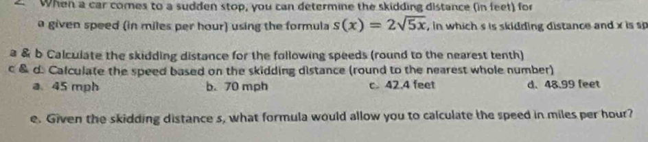 When a car comes to a sudden stop, you can determine the skidding distance (in feet) for
a given speed (in miles per hour) using the formula s(x)=2sqrt(5x) , in which s is skidding distance and x is s
a & b Calculate the skidding distance for the following speeds (round to the nearest tenth)
c & d. Calculate the speed based on the skidding distance (round to the nearest whole number)
a 45 mph b. 70 mph c 42.4 feet d. 48.99 feet
e. Given the skidding distance s, what formula would allow you to calculate the speed in miles per hour?