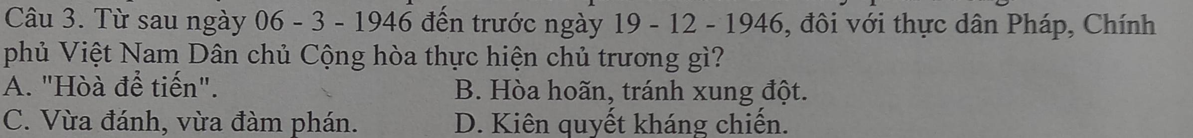 Từ sau ngày 06 - 3 - 1946 đến trước ngày 19 - 12 - 1946, đôi với thực dân Pháp, Chính
phủ Việt Nam Dân chủ Cộng hòa thực hiện chủ trương gì?
A. "Hòà để tiến". B. Hòa hoãn, tránh xung đột.
C. Vừa đánh, vừa đàm phán. D. Kiên quyết kháng chiến.