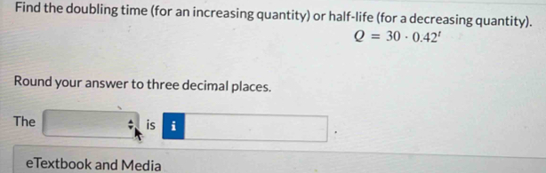 Find the doubling time (for an increasing quantity) or half-life (for a decreasing quantity).
Q=30· 0.42^t
Round your answer to three decimal places. 
The / is i 
' 
eTextbook and Media