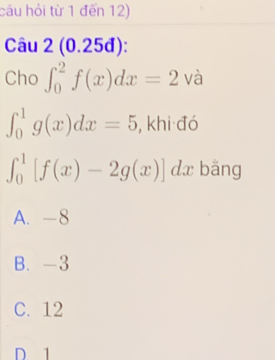 câu hỏi từ 1 đến 12)
Câu 2(0.25 d):
Cho ∈t _0^(2f(x)dx=2vhat a)
∈t _0^1g(x)dx=5 , khi đó
∈t _0^1[f(x)-2g(x)]dx bằng
A. -8
B. -3
C. 12
D 1