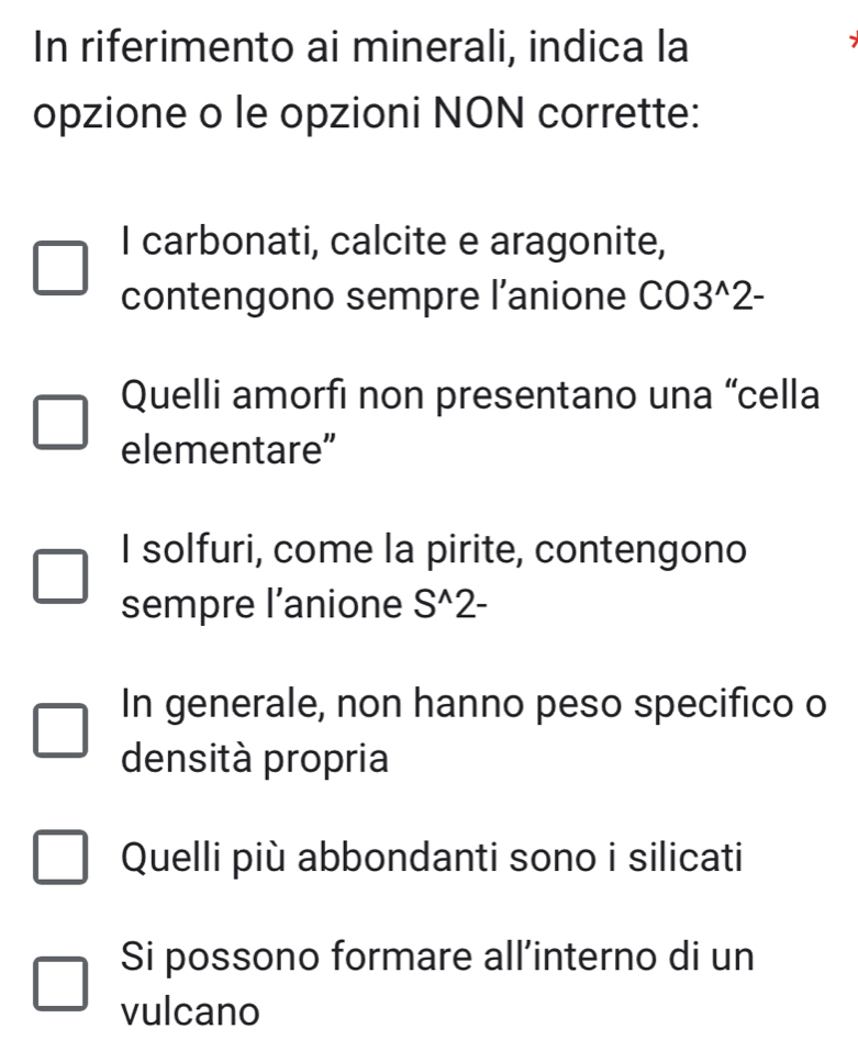 In riferimento ai minerali, indica la
opzione o le opzioni NON corrette:
I carbonati, calcite e aragonite,
contengono sempre l’anione CO3^(wedge)2-
Quelli amorfi non presentano una “cella
elementare”
I solfuri, come la pirite, contengono
sempre l’anione S^(wedge)2-
In generale, non hanno peso specifico o
densità propria
Quelli più abbondanti sono i silicati
Si possono formare all’interno di un
vulcano