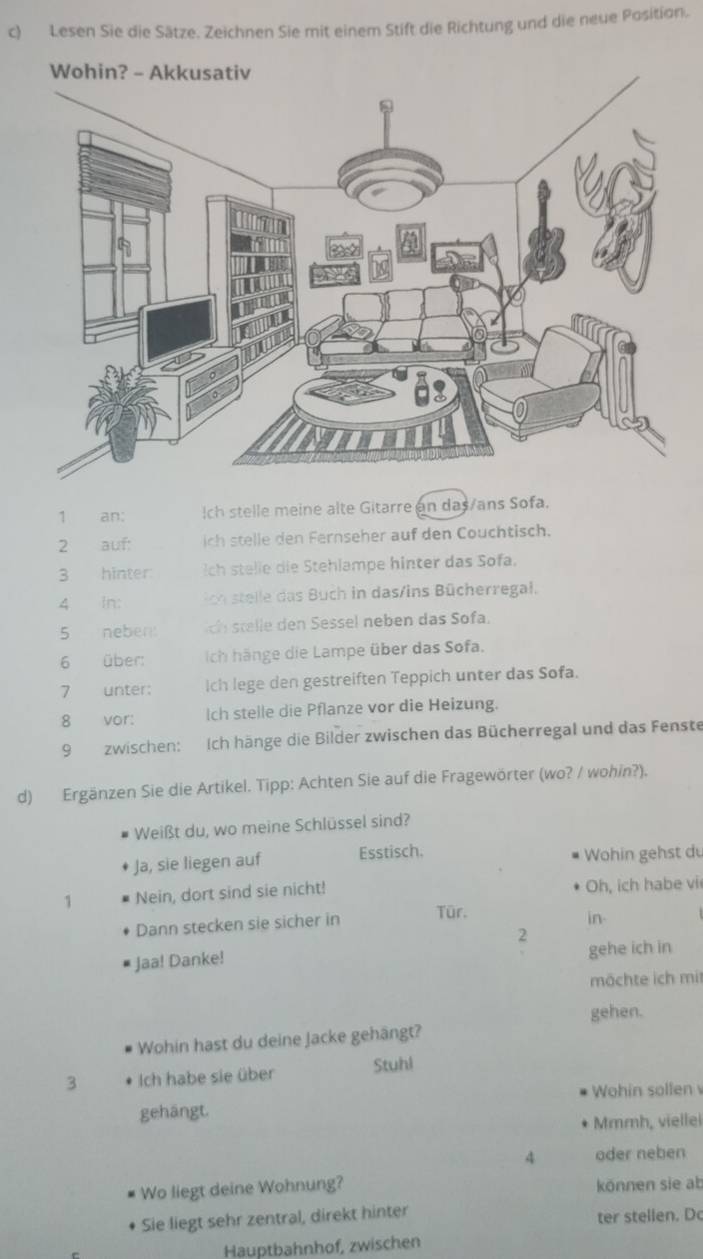 Lesen Sie die Sätze. Zeichnen Sie mit einem Stift die Richtung und die neue Position. 
1 an: Ich stelle meine alte Gitarre an das/ans Sofa. 
2 auf: ich stelle den Fernseher auf den Couchtisch. 
3 hinter ch stelie die Stehlampe hinter das Sofa. 
4 In: ch stelle das Buch in das/ins Bücherregal. 
5 neben ch stelle den Sessel neben das Sofa. 
6 über: Iich hänge die Lampe über das Sofa. 
7 unter: Ich lege den gestreiften Teppich unter das Sofa. 
8 vor: Ich stelle die Pflanze vor die Heizung. 
9 zwischen: Ich hänge die Bilder zwischen das Bücherregal und das Fenste 
d) Ergänzen Sie die Artikel. Tipp: Achten Sie auf die Fragewörter (wo? / wohin?). 
Weißt du, wo meine Schlüssel sind? 
Ja, sie liegen auf Esstisch. Wohin gehst d 
1 Nein, dort sind sie nicht! Oh, ich habe vi 
Dann stecken sie sicher in Tür. 
in. 
2 
Jaa! Danke! gehe ich in 
mächte ich mit 
gehen. 
Wohin hast du deine Jacke gehängt? 
3 Ich habe sie über Stuhl 
gehängt. Wohin sollen 
Mmmh, viellel 
A oder neben 
Wo liegt deine Wohnung? können sie ab 
Sie liegt sehr zentral, direkt hinter ter stellen. Do 
Hauptbahnhof, zwischen