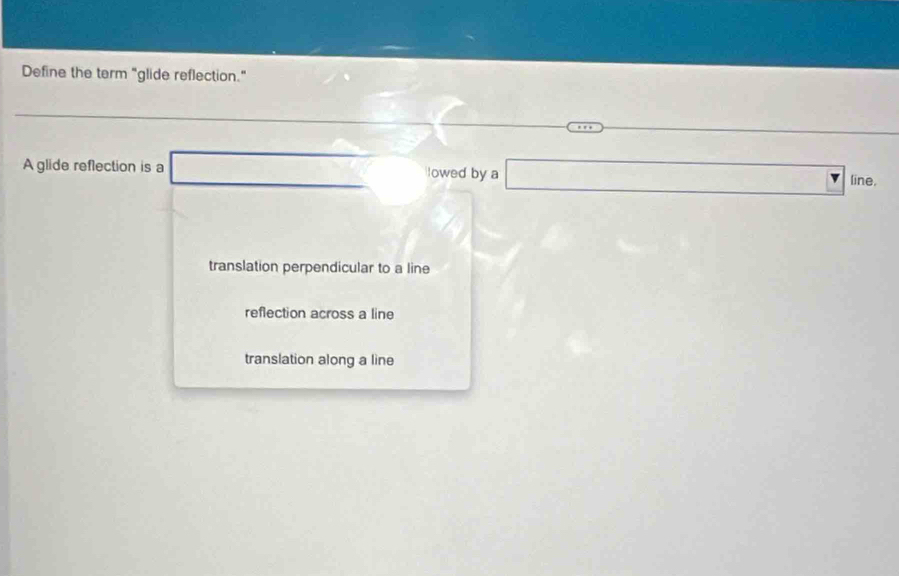 Define the term "glide reflection."
- 
A glide reflection is a frac  lowed by a □ ine
translation perpendicular to a line
reflection across a line
translation along a line