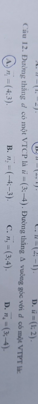 u=(1,-2)
D. u-(2,1). C. u=(2;-1). D. vector u=(1;2). 
Câu 12. Đường thắng đ có một VTCP là vector u=(3;-4). Đường thắng 1 A vuông góc với d có một VTPT là:
A n_1=(4;3).
B. vector n_2=(-4;-3). C. vector n_3=(3;4). D. vector n_4=(3;-4).