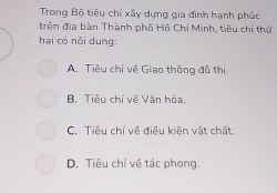 Trong Bộ tiêu chỉ xây dựng gia đình hạnh phúc
trên địa bàn Thành phố Hồ Chí Minh, tiêu chí thứ
hai có nội dung:
A. Tiêu chí về Giao thông đô thị.
B. Tiêu chí về Văn bóa
C. Tiêu chí về điều kiện vật chất.
D. Tiêu chí về tác phong.