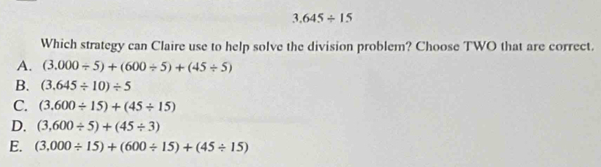 3.645/ 15
Which strategy can Claire use to help solve the division problem? Choose TWO that are correct.
A. (3.000/ 5)+(600/ 5)+(45/ 5)
B. (3.645/ 10)/ 5
C. (3.600/ 15)+(45/ 15)
D. (3,600/ 5)+(45/ 3)
E. (3,000/ 15)+(600/ 15)+(45/ 15)