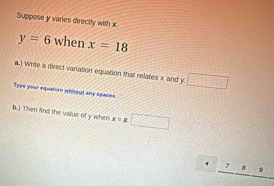 Suppose y varies directly with x.
y=6 when x=18
a.) Write a direct variation equation that relates x and y. □  □ /□   
Type your equation without any spaces. 
b.) Then find the value of y when x=8.□
7 8 9