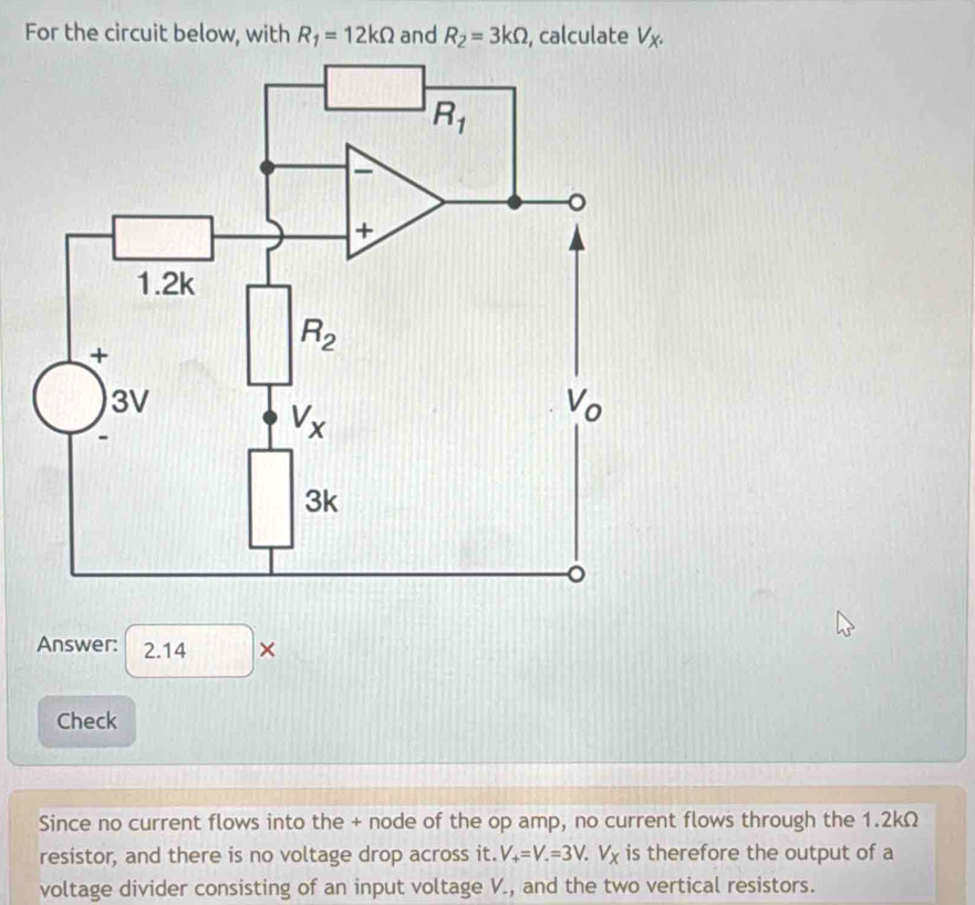 For the circuit below, with R_1=12kOmega and R_2=3kOmega , calculate V_X.
Answer: 2.14 ×
Check
Since no current flows into the + node of the op amp, no current flows through the 1.2kΩ
resistor, and there is no voltage drop across it. V_+=V.=3V.V_X is therefore the output of a
voltage divider consisting of an input voltage V., and the two vertical resistors.