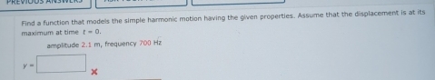 Find a function that models the simple harmonic motion having the given properties. Assume that the displacement is at its 
maximum at time t=0. 
amplitude 2.1 m, frequency 700 Hz
y=□