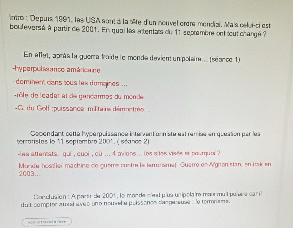 Intro : Depuis 1991, les USA sont à la tête d'un nouvel ordre mondial. Mais celui-ci est 
bouleversé à partir de 2001. En quoi les attentats du 11 septembre ont tout changé ? 
En effet, après la guerre froide le monde devient unipolaire... (séance 1) 
-hyperpuissance américaine 
-dominent dans tous les domaines ... 
-rôle de leader et de gendarmes du monde 
-G. du Golf :puissance militaire démontrée... 
Cependant cette hyperpuissance interventionniste est remise en question par les 
terroristes le 11 septembre 2001. ( séance 2) 
-les attentats, qui , quoi , où ... 4 avions.. les sites visés et pourquoi ? 
Monde hostile/ machine de guerre contre le terrorisme( Guerre en Afghanistan, en Irak en
2003. 
Conclusion : A partir de 2001, le monde n'est plus unipolaire mais multipolaire car il 
doit compter aussi avec une nouvelle puissance dangereuse : le terrorisme. 
Voir le travail a faire