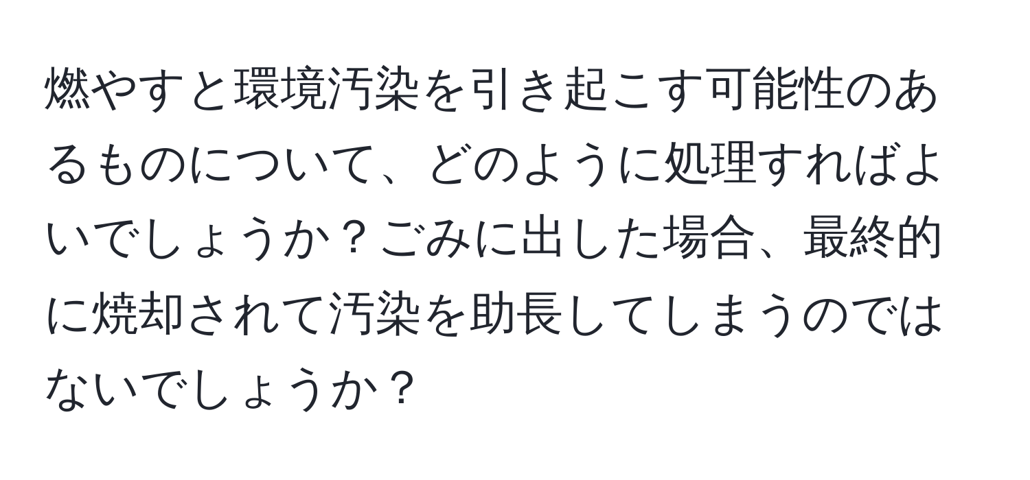 燃やすと環境汚染を引き起こす可能性のあるものについて、どのように処理すればよいでしょうか？ごみに出した場合、最終的に焼却されて汚染を助長してしまうのではないでしょうか？