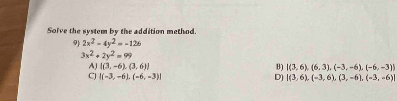 Solve the system by the addition method.
9) 2x^2-4y^2=-126
3x^2+2y^2=99
A) [(3,-6),(3,6)] B)  (3,6),(6,3),(-3,-6),(-6,-3)
C) [(-3,-6),(-6,-3)] D)  (3,6),(-3,6),(3,-6),(-3,-6)