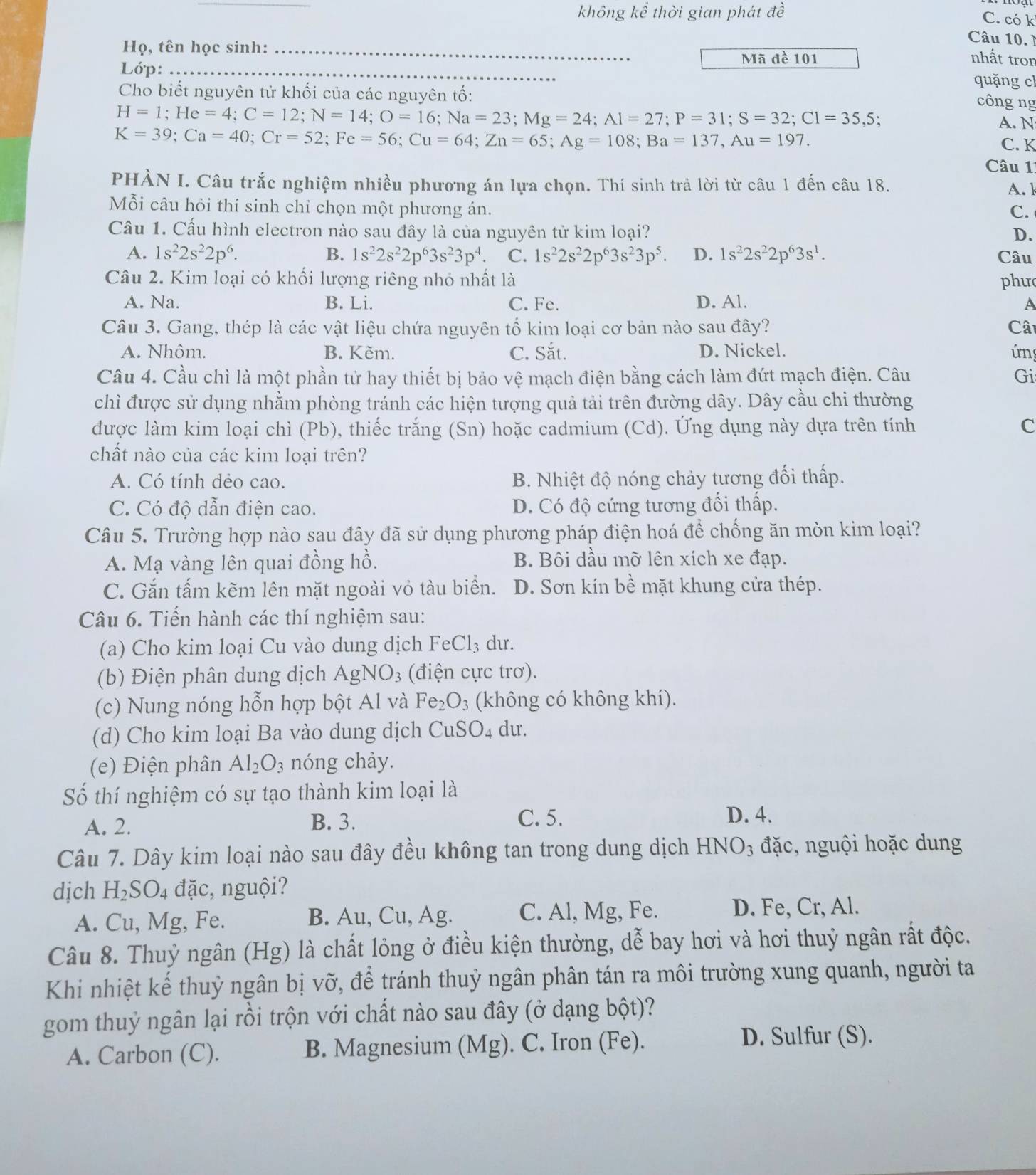 không kể thời gian phát đề C. có k
Câu 10. 
Họ, tên học sinh:_
Mã đề 101 nhất tron
Lớp:_
quặng cl
Cho biết nguyên tử khối của các nguyên tố:
H=1;He=4;C=12;N=14;O=16;Na=23;Mg=24;Al=27;P=31;S=32;Cl=35,
công ng
A. N
K=39;Ca=40;Cr=52;Fe=56;Cu=64;Zn=65;Ag=108;Ba=137,Au=197.
C. K
Câu 11
PHÀN I. Câu trắc nghiệm nhiều phương án lựa chọn. Thí sinh trả lời từ câu 1 đến câu 18. A. k
Mỗi câu hỏi thí sinh chỉ chọn một phương án. C.
Cầu 1. Cấu hình electron nào sau đây là của nguyên tử kim loại? D.
A. 1s^22s^22p^6. B. 1s^22s^22p^63s^23p^4. C. 1s^22s^22p^63s^23p^5. D. 1s^22s^22p^63s^1. Câu
Câu 2. Kim loại có khối lượng riêng nhỏ nhất là phư
A. Na. B. Li. C. Fe. D. Al. A
Câu 3. Gang, thép là các vật liệu chứa nguyên tố kim loại cơ bản nào sau đây? Cât
A. Nhôm. B. Kèm. C. Sắt. D. Nickel. ứn
Câu 4. Cầu chì là một phần tử hay thiết bị bảo vệ mạch điện bằng cách làm đứt mạch điện. Câu Gi
chì được sử dụng nhằm phòng tránh các hiện tượng quả tải trên đường dây. Dây cầu chi thường
được làm kim loại chì (Pb), thiếc trắng (Sn) hoặc cadmium (Cd). Ứng dụng này dựa trên tính C
chất nào của các kim loại trên?
A. Có tính dẻo cao. B. Nhiệt độ nóng chảy tương đối thấp.
C. Có độ dẫn điện cao. D. Có độ cứng tương đối thấp.
Câu 5. Trường hợp nào sau đây đã sử dụng phương pháp điện hoá để chống ăn mòn kim loại?
A. Mạ vàng lên quai đồng hồ. B. Bôi dầu mỡ lên xích xe đạp.
C. Gắn tấm kẽm lên mặt ngoài vỏ tàu biển. D. Sơn kín bề mặt khung cửa thép.
Câu 6. Tiến hành các thí nghiệm sau:
(a) Cho kim loại Cu vào dung dịch FeCl_3 du.
(b) Điện phân dung dịch AgNO_3 (điện cực trơ).
(c) Nung nóng hỗn hợp bột Al và Fe_2O_3 (không có không khí).
(d) Cho kim loại Ba vào dung dịch CuSO_4 du.
(e) Điện phân Al_2O_3 nóng chảy.
Số thí nghiệm có sự tạo thành kim loại là
A. 2. B. 3. C. 5.
D. 4.
Câu 7. Dây kim loại nào sau đây đều không tan trong dung dịch HNO₃ đặc, nguội hoặc dung
dịch H_2SO. 4 đặc, nguội?
A. Cu, Mg, Fe. B. Au, Cu, Ag. C. Al, Mg, Fe. D. Fe, Cr, Al.
Câu 8. Thuỷ ngân (Hg) là chất lỏng ở điều kiện thường, dễ bay hơi và hơi thuỷ ngân rất độc.
Khi nhiệt kế thuỳ ngân bị vỡ, để tránh thuỷ ngân phân tán ra môi trường xung quanh, người ta
gom thuỷ ngân lại rồi trộn với chất nào sau đây (ở dạng bột)?
A. Carbon (C). B. Magnesium (Mg). C. Iron (Fe).
D. Sulfur (S).