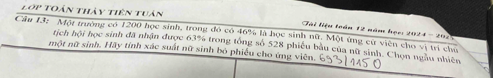 lớp toán thảy tiên tuán 
Tài liệu toán 12 năm học: 2024 - 2025 
Câu 13: Một trường có 1200 học sinh, trong đó có 46% là học sinh nữ. Một ứng cử viên cho vị trí chủ 
tịch hội học sinh đã nhận được 63% trong tổng số 528 phiếu bầu của nữ sinh. Chọn ngẫu nhiên 
một nữ sinh. Hãy tính xác suất nữ sinh bỏ phiếu cho ứng viên.