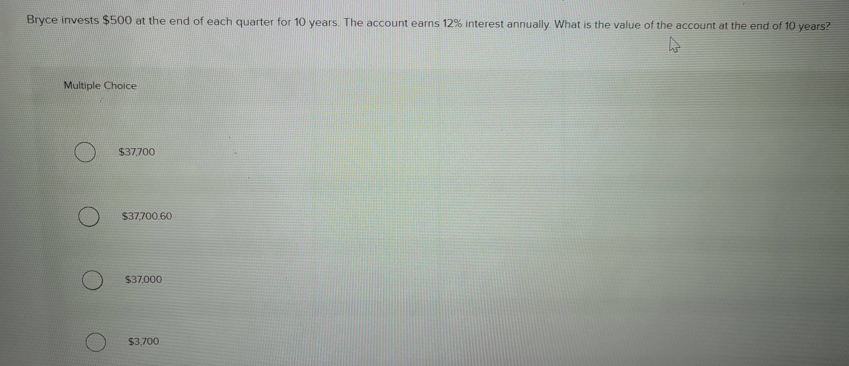 Bryce invests $500 at the end of each quarter for 10 years. The account earns 12% interest annually. What is the value of the account at the end of 10 years?
Multiple Choice
$37,700
$37,700.60
$37,000
$3,700