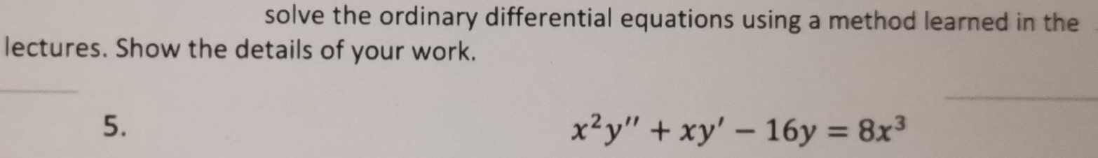 solve the ordinary differential equations using a method learned in the 
lectures. Show the details of your work. 
_ 
5.
x^2y''+xy'-16y=8x^3