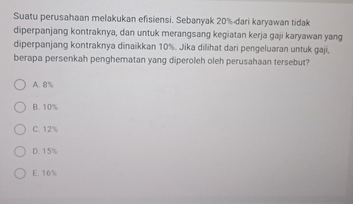 Suatu perusahaan melakukan efısiensi. Sebanyak 20% ·dari karyawan tidak
diperpanjang kontraknya, dan untuk merangsang kegiatan kerja gaji karyawan yang
diperpanjang kontraknya dinaikkan 10%. Jika dilihat dari pengeluaran untuk gaji,
berapa persenkah penghematan yang diperoleh oleh perusahaan tersebut?
A. 8%
B. 10%
C. 12%
D. 15%
E. 16%