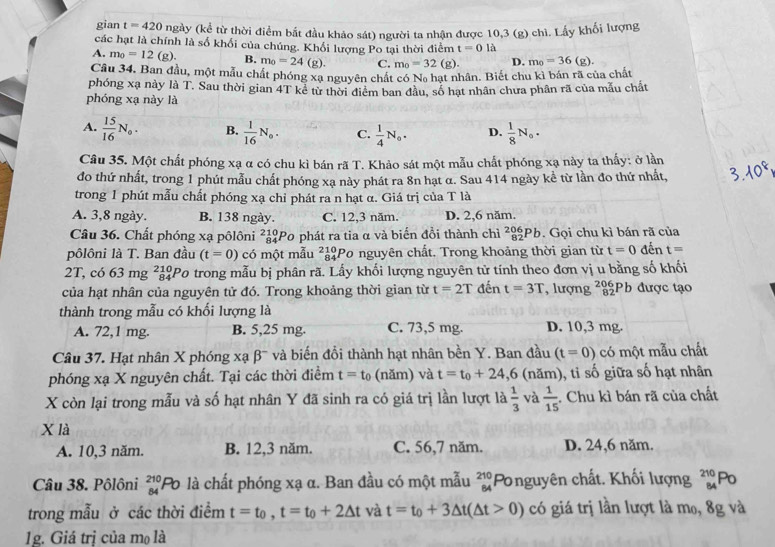 gian t=420 ngày (kể từ thời điểm bắt đầu khảo sát) người ta nhận được 10,3 (g) chì. Lấy khối lượng
các hạt là chính là số khối của chúng. Khối lượng Po tại thời điểm t=0 là
A. m_0=12(g). B. m_0=24(g). C. m_0=32(g). D. m_0=36(g).
Câu 34. Ban đầu, một mẫu chất phóng xạ nguyên chất có Na hạt nhân. Biết chu kì bán rã của chất
phóng xạ này là T. Sau thời gian 4T kể từ thời điểm ban đầu, số hạt nhân chưa phân rã của mẫu chất
phóng xạ này là
A.  15/16 N_0. B.  1/16 N_0. C.  1/4 N_0. D.  1/8 N_0.
Câu 35. Một chất phóng xạ α có chu kì bán rã T. Khảo sát một mẫu chất phóng xạ này ta thấy: ở lần
đo thứ nhất, trong 1 phút mẫu chất phóng xa này phát ra 8n hạt α. Sau 414 ngày kể từ lần đo thứ nhất,
trong 1 phút mẫu chất phóng xạ chỉ phát ra n hạt α. Giá trị của T là
A. 3,8 ngày. B. 138 ngày. C. 12,3 năm. D. 2,6 năm.
Câu 36. Chất phóng xạ pôlôni ²ảPo phát ra tia α và biến đồi thành chì ²|Pb. Gọi chu kì bán rã của
pôlôni là T. Ban đầu (t=0) có một mẫu beginarrayr 210 84endarray Po nguyên chất. Trong khoảng thời gian từ t=0 đến t=
2T, có 63mg beginarrayr 10 84endarray Po trong mẫu bị phân rã. Lấy khối lượng nguyên tử tính theo đơn vị u bằng số khối
của hạt nhân của nguyên tử đó. Trong khoảng thời gian từ t=2T đến t=3T , lượng ²Pb được tạo
thành trong mẫu có khối lượng là
A. 72,1 mg. B. 5,25 mg. C. 73,5 mg. D. 10,3 mg.
Câu 37. Hạt nhân X phóng xạ beta^- và biến đổi thành hạt nhân bền Y. Ban đầu (t=0) có một mẫu chất
phóng xạ X nguyên chất. Tại các thời điểm t=t_0 (năm) và t=t_0+24,6 (năm), tỉ số giữa số hạt nhân
X còn lại trong mẫu và số hạt nhân Y đã sinh ra có giá trị lần lượt là  1/3  và  1/15 . Chu kì bán rã của chất
X là
A. 10,3 năm. B. 12,3 năm. C. 56,7 năm. D. 24,6 năm.
Câu 38. Pôlôni _(84)^(210)Po là chất phóng xạ α. Ban đầu có một mẫu beginarrayr 210 64endarray Ponguyên chất. Khối lượng beginarrayr 210 84endarray Po
trong mẫu ở các thời điểm t=t_0,t=t_0+2△ t và t=t_0+3△ t(△ t>0) có giá trị lần lượt là mo, 8g và
1g. Giá trị của mọ là