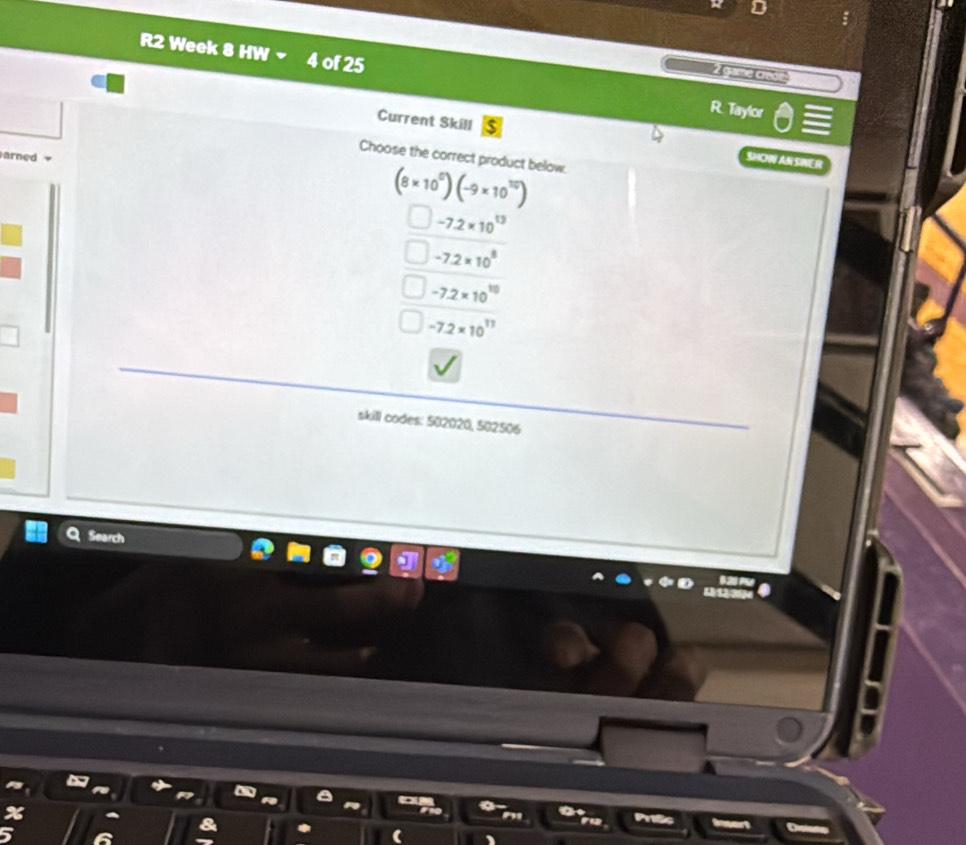 R2 Week 8 HW 4 of 25
Z guimne Chwoc 
R. Taylor
Current Skill SHOW AN SINER
Choose the correct product below.
arned
(8* 10^0)(-9* 10^(10))
-7.2* 10^(13)
-7.2* 10^8
-7.2* 10^(10)
-7.2* 10^(17)
skill codes: 502020, 502506
Search
Pntc