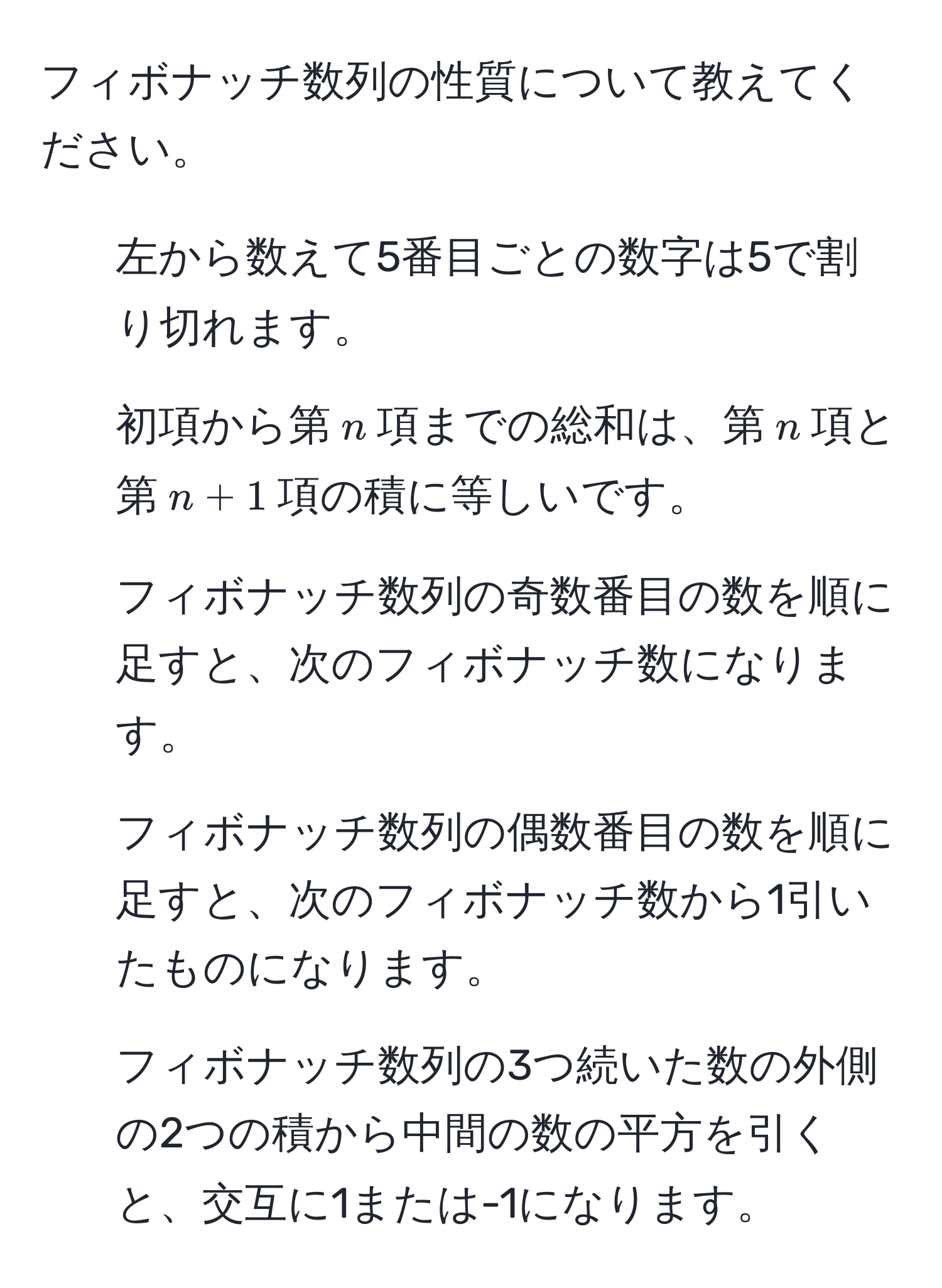 フィボナッチ数列の性質について教えてください。

1. 左から数えて5番目ごとの数字は5で割り切れます。
2. 初項から第$n$項までの総和は、第$n$項と第$n+1$項の積に等しいです。
3. フィボナッチ数列の奇数番目の数を順に足すと、次のフィボナッチ数になります。
4. フィボナッチ数列の偶数番目の数を順に足すと、次のフィボナッチ数から1引いたものになります。
5. フィボナッチ数列の3つ続いた数の外側の2つの積から中間の数の平方を引くと、交互に1または-1になります。