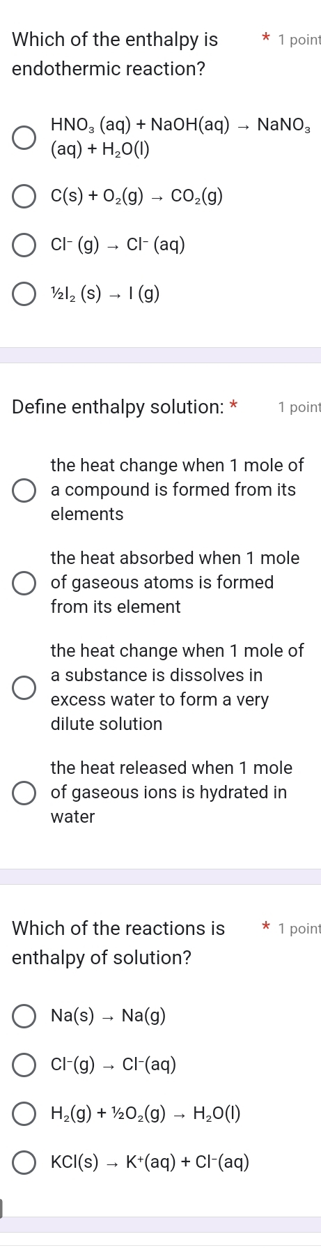 Which of the enthalpy is * 1 point
endothermic reaction?
HNO_3(aq)+NaOH(aq)to NaNO_3
(aq)+H_2O(l)
C(s)+O_2(g)to CO_2(g)
Cl^-(g)to Cl^-(aq)
1/2l_2(S(s)to I(g)
Define enthalpy solution: * 1 point
the heat change when 1 mole of
a compound is formed from its 
elements
the heat absorbed when 1 mole
of gaseous atoms is formed
from its element
the heat change when 1 mole of
a substance is dissolves in
excess water to form a very
dilute solution
the heat released when 1 mole
of gaseous ions is hydrated in
water
Which of the reactions is 1 point
enthalpy of solution?
Na(s)to Na(g)
Cl^-(g)to Cl^-(aq)
H_2(g)+1/2O_2(g)to H_2O(l)
KCl(s)to K^+(aq)+Cl^-(aq)