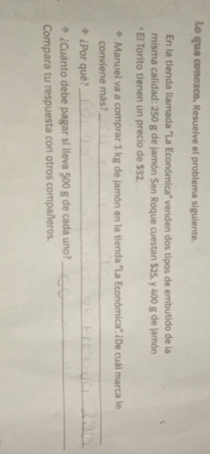 Lo que conozco. Resuelve el problema siguiente. 
En la tienda llamada "La Económica" venden dos tipos de embutido de la 
misma calidad: 250 g de jamón San Roque cuestan $25, y 400 g de jamón 
El Torito tienen un precio de $32. 
Manuel va a comprar 1 kg de jamón en la tienda "La Económica". ¿De cuál marca le 
conviene más?_ 
¿Por qué?_ 
¿Cuánto debe pagar si lleva 500 g de cada uno?_ 
Compara tu respuesta con otros compañeros.