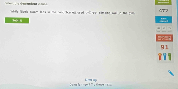 Select the dependent clause. answered 
While Nicole swam laps in the pool, Scarlett used th rock climbing wall in the gym. 472
Submit elapsed Time 
∞ A] 25

Smart Score out of 100 1
91
Next up 
Done for now? Try these next: