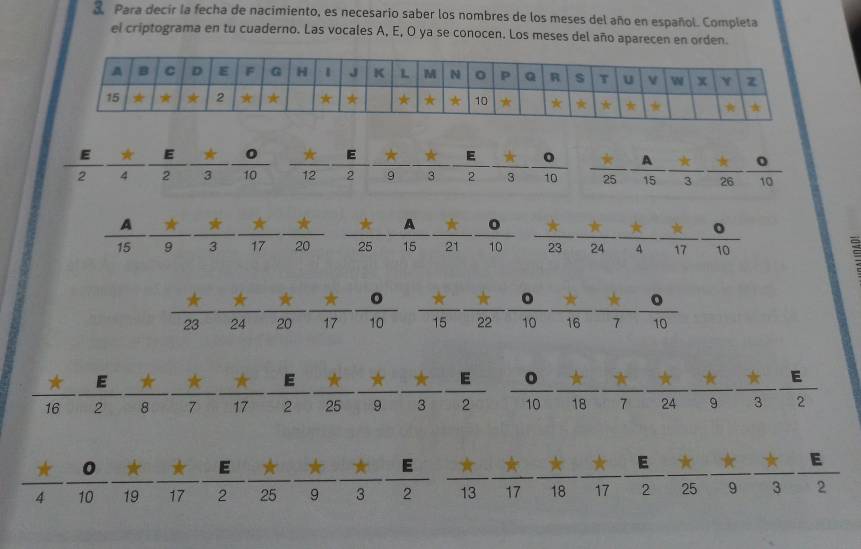 Para decir la fecha de nacimiento, es necesario saber los nombres de los meses del año en español. Completa 
el criptograma en tu cuaderno. Las vocales A, E, O ya se conocen. Los meses del año aparecen en orden.
3 E frac 3 0/10 
 E/2  π /4 frac 2 3 40°
(□)° 
*A _ π 
PR frac 25 A/15 frac 21frac 10  (*)/23  (*)/24  (*)/4  (*)/17  0/10  π
15 9 3 72 20
π _ * -7 )  x/15  x/22  0/10  _ _ circ  ***  0/10 
10
22 -frac tfrac 24frac ast frac ^^*20 4 17
167
frac 
1000 7 17 2  ast /25  ast /9  ast /3  E/2  circ /10  ast /18  ast /7  ast /24  ast /9  ast /3  E/2  E
x°
= π π
 π /4  0/10  π /10  π /17  π /2  π /25  π /9  π /3 frac 2 overline 13overline 17overline 18overline 17overline 3frac 2frac 