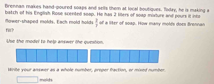 Brennan makes hand-poured soaps and sells them at local boutiques. Today, he is making a 
batch of his English Rose scented soap. He has 2 liters of soap mixture and pours it into 
flower-shaped molds. Each mold holds  2/7  of a liter of soap. How many molds does Brennan 
fill? 
Use the model to help answer the question. 
Write your answer as a whole number, proper fraction, or mixed number. 
molds