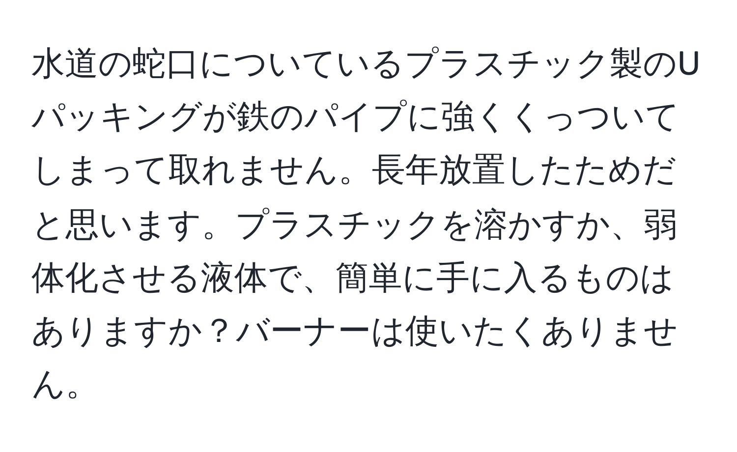 水道の蛇口についているプラスチック製のUパッキングが鉄のパイプに強くくっついてしまって取れません。長年放置したためだと思います。プラスチックを溶かすか、弱体化させる液体で、簡単に手に入るものはありますか？バーナーは使いたくありません。