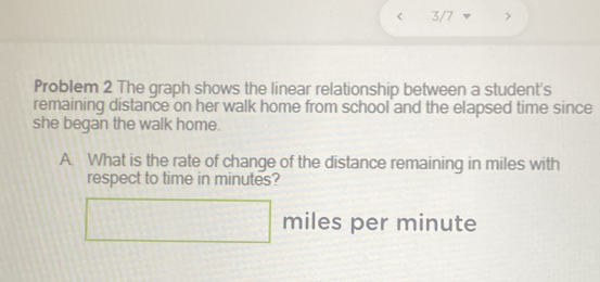 3/7 
Problem 2 The graph shows the linear relationship between a student's 
remaining distance on her walk home from school and the elapsed time since 
she began the walk home. 
A. What is the rate of change of the distance remaining in miles with 
respect to time in minutes?
□ miles per minute