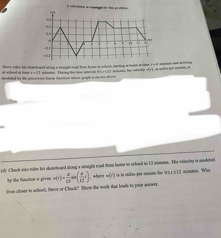 A calculator is required for this problem.
Steve rides his skateboard along a straight road from home to school, starting at home at time t=0 minutes and arriving
at school at time t=12 minutes. During the time interval 0≤ t≤ 12 minutes, his velocity v(t) , in miles per minute, is
modeled by the piecewise-linear function whose graph is shown above.
(d) Chuck also rides his skateboard along a straight road from home to school in 12 minutes. His velocity is modeled
by the function w given w(t)= π /15 sin ( π /12 t) , where w(t) is in miles per minute for 0≤ t≤ 12 minutes. Who
lives closer to school, Steve or Chuck? Show the work that leads to your answer.