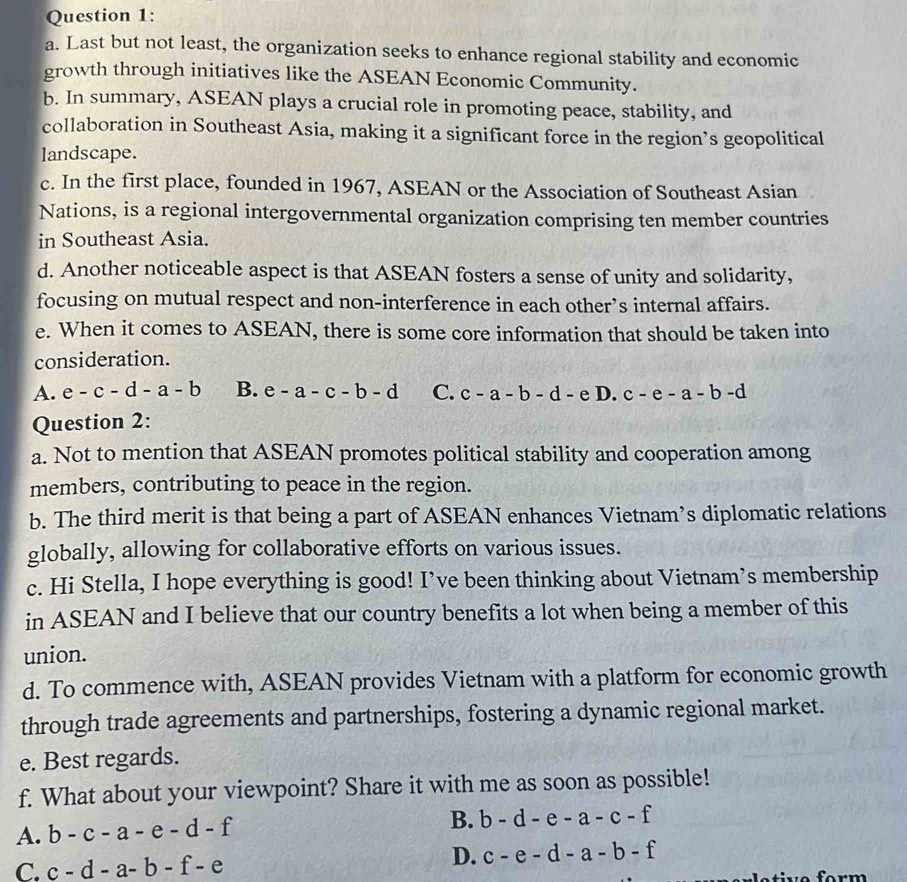 Last but not least, the organization seeks to enhance regional stability and economic
growth through initiatives like the ASEAN Economic Community.
b. In summary, ASEAN plays a crucial role in promoting peace, stability, and
collaboration in Southeast Asia, making it a significant force in the region’s geopolitical
landscape.
c. In the first place, founded in 1967, ASEAN or the Association of Southeast Asian
Nations, is a regional intergovernmental organization comprising ten member countries
in Southeast Asia.
d. Another noticeable aspect is that ASEAN fosters a sense of unity and solidarity,
focusing on mutual respect and non-interference in each other’s internal affairs.
e. When it comes to ASEAN, there is some core information that should be taken into
consideration.
A. e-c-d-a-b B. e-a-c-b-d C. c-a-b-d-e D. c-e-a-b-d
Question 2:
a. Not to mention that ASEAN promotes political stability and cooperation among
members, contributing to peace in the region.
b. The third merit is that being a part of ASEAN enhances Vietnam’s diplomatic relations
globally, allowing for collaborative efforts on various issues.
c. Hi Stella, I hope everything is good! I’ve been thinking about Vietnam’s membership
in ASEAN and I believe that our country benefits a lot when being a member of this
union.
d. To commence with, ASEAN provides Vietnam with a platform for economic growth
through trade agreements and partnerships, fostering a dynamic regional market.
e. Best regards.
f. What about your viewpoint? Share it with me as soon as possible!
A. b-c-a-e-d-f
B. b-d-e-a-c-f
C. c-d-a-b-f-e
D. c-e-d-a-b-f
t v e form