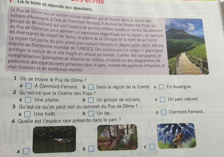 crits
Lis le texte et réponds aux questions.
Le Puy de Dôme est un ancien volcan endormi qui se trouve dans la région des
volcans d'Auvergne, à l'est de Clermont-Ferrand. Il domine la Chaîne des Puys, un
groupe de 80 volcans qui ont l'aspect de petites collines rondes et vertes. Du sommet
du Puy de Dôme on peut admirer un panorama magnifique sur la région : on aperçoit
les montagnes du massif de Sancy, la plaine de la Limagne et la forêt de la Comté.
La région fait partie du plus grand parc naturel français et depuis juillet 2018, elle est
inscrite au Patrimoine mondial de l'UNESCO. Des actions ont été mises en place pour
protéger la nature de ce site fragile et unique au monde, comme des campagnes de
revégétalisation (plantation de dizaines de milliers d'arbres) ou des programmes de
protection des espèces rares présentes dans le parc, comme les papillons d'Apollon, le
chat forestier et de nombreux reptiles.
1 Où se trouve le Puy de Dôme ?
a À Clermont-Ferrand. b □ Dans la région de la Comté. c En Auvergne.
2 Qu'est-ce que la Chaîne des Puys ?
a Une plaine. b Un groupe de volcans. C Un parc naturel.
3 Qu'est-ce qu'on peut voir du sommet du Puy de Dôme ?
a Une forêt. b Un lac. C Clermont-Ferrand.
4 Quelle est l'espèce rare présente dans le parc ?
C
a
b