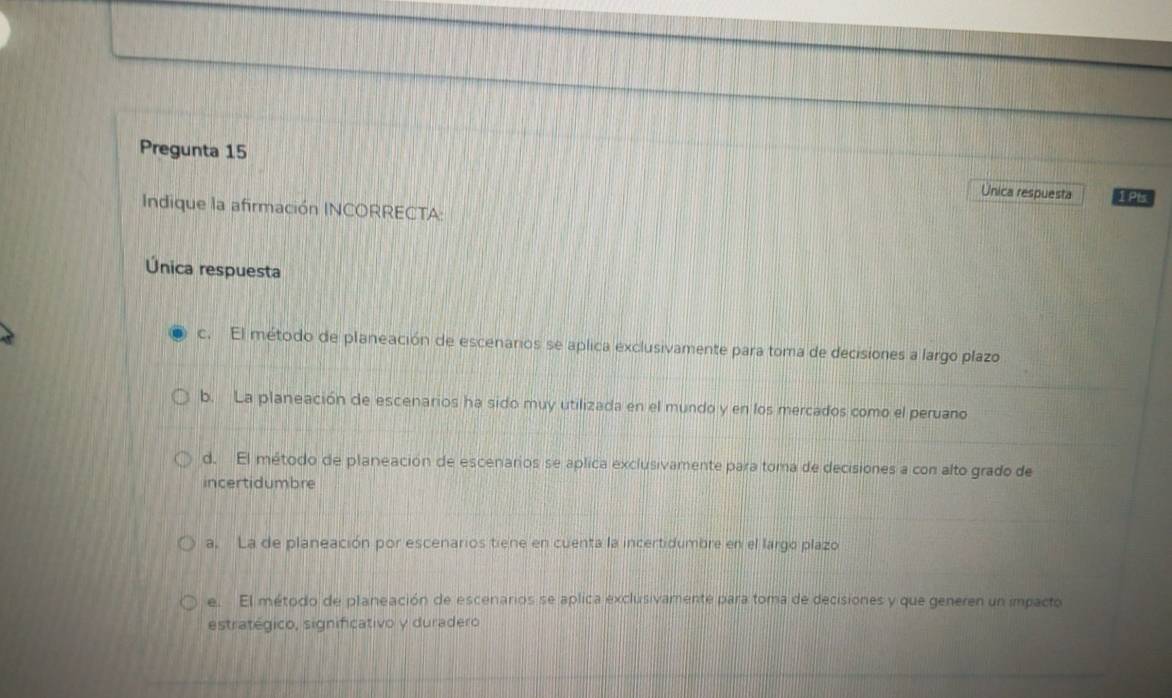 Pregunta 15 Unica respuesta 1Pts
Indique la afirmación INCORRECTA:
Única respuesta
c. El método de planeación de escenarios se aplica exclusivamente para toma de decisiones a largo plazo
b. La planeación de escenarios ha sido muy utilizada en el mundo y en los mercados como el peruano
d. El método de planeación de escenarios se aplica exclusivamente para toma de decisiones a con alto grado de
incertidumbre
a. La de planeación por escenarios tiene en cuenta la incertidumbre en el largo plazo
e. El método de planeación de escenarios se aplica exclusivamente para toma de decisiones y que generen un impacto
estratégico, significativo y duradero