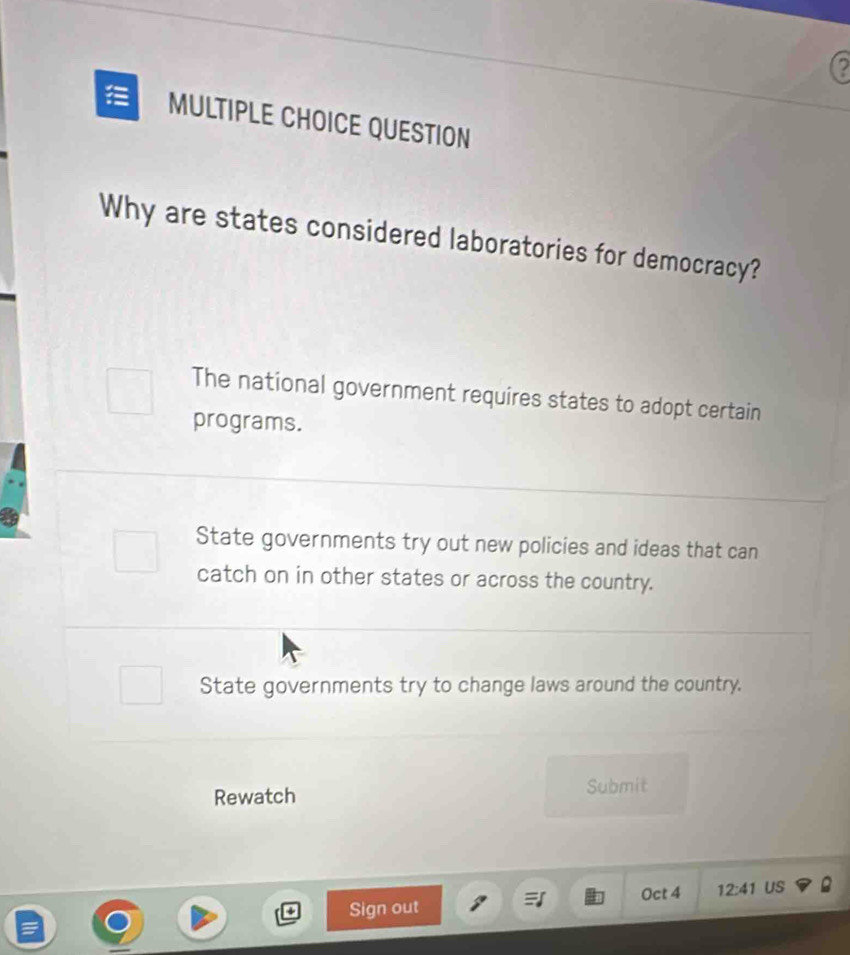 QUESTION
Why are states considered laboratories for democracy?
The national government requires states to adopt certain
programs.
State governments try out new policies and ideas that can
catch on in other states or across the country.
State governments try to change laws around the country.
Rewatch Submit
Oc +4 12:41 US
Sign out