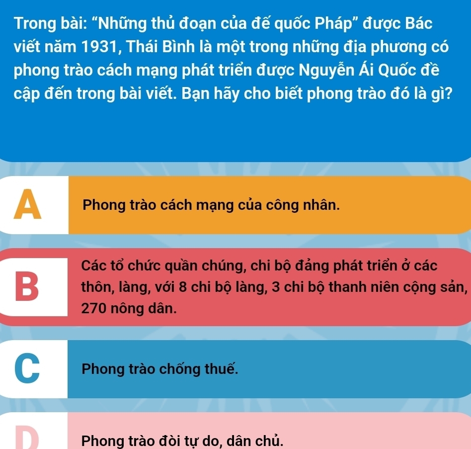 Trong bài: “Những thủ đoạn của đế quốc Pháp” được Bác
viết năm 1931, Thái Bình là một trong những địa phương có
phong trào cách mạng phát triển được Nguyễn Ái Quốc đề
cập đến trong bài viết. Bạn hãy cho biết phong trào đó là gì?
A Phong trào cách mạng của công nhân.
Các tổ chức quần chúng, chi bộ đảng phát triển ở các
B thôn, làng, với 8 chi bộ làng, 3 chi bộ thanh niên cộng sản,
270 nông dân.
Phong trào chống thuế.
Phong trào đòi tự do, dân chủ.