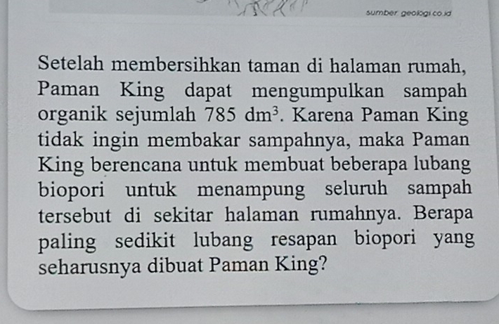 sumber geologi co.id 
Setelah membersihkan taman di halaman rumah, 
Paman King dapat mengumpulkan sampah 
organik sejumlah 785dm^3. Karena Paman King 
tidak ingin membakar sampahnya, maka Paman 
King berencana untuk membuat beberapa lubang 
biopori untuk menampung seluruh sampah 
tersebut di sekitar halaman rumahnya. Berapa 
paling sedikit lubang resapan biopori yang 
seharusnya dibuat Paman King?