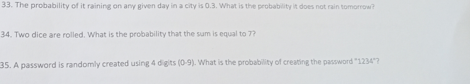 The probability of it raining on any given day in a city is 0.3. What is the probability it does not rain tomorrow? 
34. Two dice are rolled. What is the probability that the sum is equal to 7? 
35. A password is randomly created using 4 digits (0-9). What is the probability of creating the password " 1234'' ?