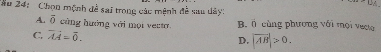 sigma =DA. 
Cầu 24: Chọn mệnh đề sai trong các mệnh đề sau đây:
B. vector 0
A. vector O cùng hướng với mọi vectơ. cùng phương với mọi vecto.
C. overline AA=overline 0. D. |overline AB|>0.