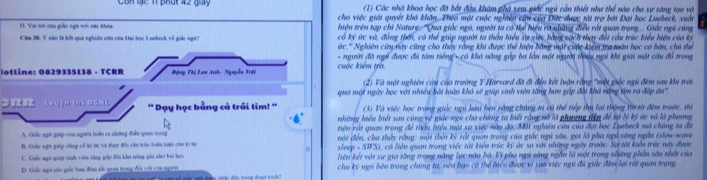 Côn lại: 11 phút 42 giảy  (1) Các nhà khoa học đã bắt đầu khám phà xem giác ngủ cần thiết như thể nào cho sự sáng tạo và
cho việc giải quyết khô khăn. Theo một cuộc nghiên cứu của Đức được tài trợ bởi Đại học Luebeck, xuất
D. Vai trò của giác ngũ với sức khỏa thiện trên tạp chi Nature. 'Qua giác ngũ, người ta có thể hiệu ra nhưng điều rất quan trong... Giác ngũ cùng
Cău 38. Ý não là kết quá nghiên cứu của Đai học Luebeck về giác ngữ? có kỳ ức và, đồng thời, có thể giúp người ta thấu hiểu sự việc bằng cách thay đổi cầu trúc biểu hiện của kỳ
ức.'' Nghiên cứu này cũng cho thấy rằng khi được thể hiện bằng một cuộc kiểm tra toán học cơ bàn, chủ thể
- người đã ngũ được đủ tàm tiếng - có khả năng gáp ba làn một người thiếu ngũ khi giải một câu đồ trong
otline: 0829335138 - TCRR Đặng Thị Lan Anh- Nguyễn Trời cuộc kiểm tra.
(2) Và một nghiên cửu của trường Y Harvard đã đi đến kết luận rằng "một giốc ngủ đêm sau khi trải
qua một ngày học với nhiều bài toàn khó sẽ giúp sinh viên tăng hơn gập đài khá năng tìm ra đấp ân''
3 ， Luyện thị DCNL * Dạy học bằng cả trái tim! '  (3) Và việc học trong giác ngủ hứa hẹn rằng chứng ta có thể tiếp thi lại thông từ từ đêm trước, thì
những hiệu biết sau cùng về giác ngũ cho chứng ta biết răng nó là phưượng tiện để xử lý kỷ ức và là phương
A. Qiắc ngũ giúp con người hiểu ra những điều quan trong tiên rất quan trong để thầu hiểu một sự việc nào đó. Một nghiên cứu của đại học Luebeck mã chứng ta đã
B. Giấc ngú giúp cũng cổ ki ức và thay đổi cầu trúc biêu hiện của ki ức sleep nói đến, cho thấy rằng: một thời kỳ rất quan trong của giác ngủ sâu, gọi là pha ngủ sóng ngăn (slow-wave
-SHS , có liên quan trong việc tài kiển trúc ký ức so với những ngày trước. Sự tài kiến trúc này được
C. Giác ngú giúp sinh viên tăng gấp đôi khi năng ghi nhó bài học liên kết với sự gia tăng trong năng lực não bộ. Vì pha ngủ sóng ngắn là một trong những phân sâu nhật của
D. Giốc ngũ sâu giác ban đêm rất quan trọng đổi với con ngườn chu kỳ ngũ bên trong chủng ta, nên bạn có thể hiệu được vì sao việc ngũ đủ giác đêm lại rất quan trong.
về mác nẹn được nhác đóa trong đoạn trịc