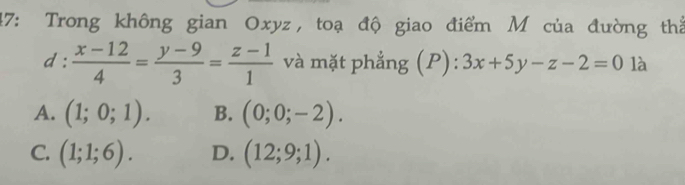 47: Trong không gian Oxyz, toạ độ giao điểm M của đường thể
d: (x-12)/4 = (y-9)/3 = (z-1)/1  và mặt phẳng (P): 3x+5y-z-2=0 là
A. (1;0;1). B. (0;0;-2).
C. (1;1;6). D. (12;9;1).