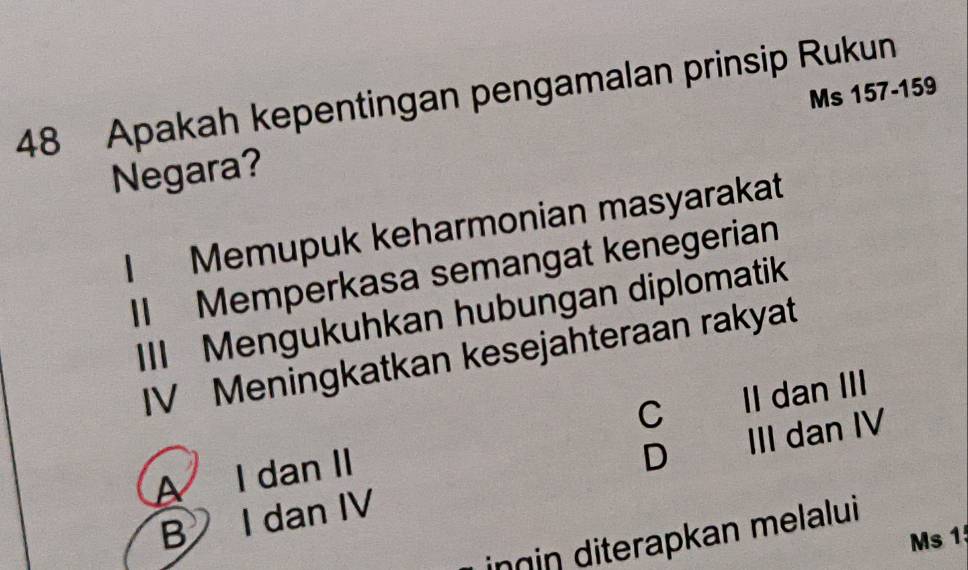 Apakah kepentingan pengamalan prinsip Rukun
Ms 157 - 159
Negara?
I Memupuk keharmonian masyarakat
II Memperkasa semangat kenegerian
III Mengukuhkan hubungan diplomatik
IV Meningkatkan kesejahteraan rakyat
C
A I dan II II dan III
D
B I dan IV III dan IV
inɡin diterapkan melalui
Ms 15