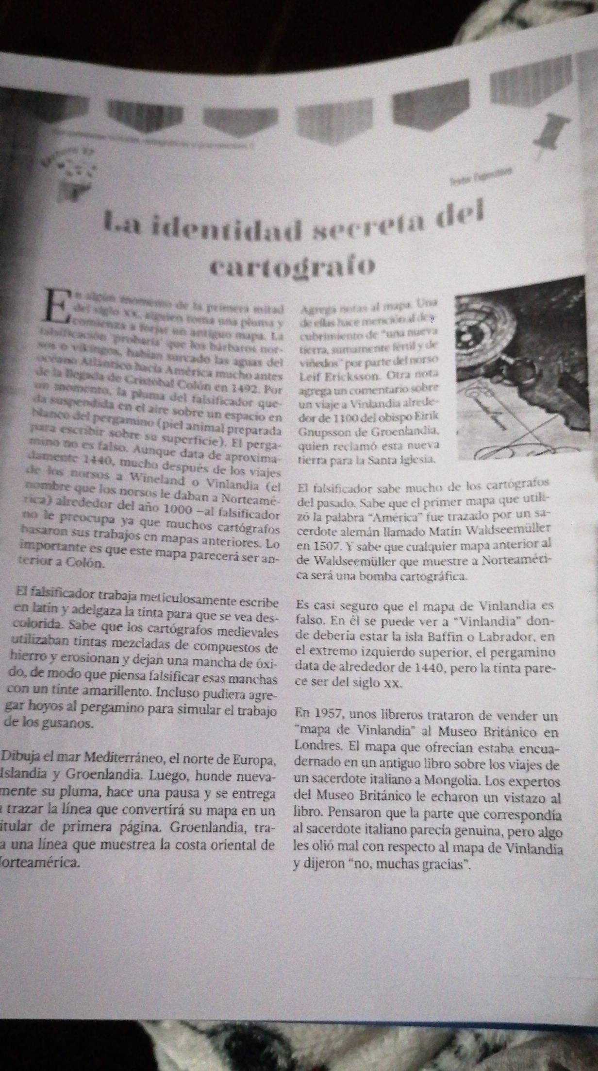 Testur Exposité
La identidad secreta del
cartografo
Un algún inomeno de la prímera mitad Agrega notas al mapa. Una
del siglo XX, aliguen toma una pluma y  de ellas hace menciónal dey
comienza # forjar un antíguo mapa. La cubrimiento de "una nueva
falsificación ''probaria'' que los bárbaros nor- tierra, sumamente fértil y de
os o vikingos, habían surcado las aguas del viñedos'' por parte del norso
oceano Atlântico hacía América mucho antes Leif Ericksson. Ötra nota
de la llegada de Cristóbal Colún en 1492. Por agrega un comentario sobre
un momento, la pluma del falsificador que- un viaje a Vinlandia alrede-
da suspendida en el aire sobre un espacio en dor de 1100 del obispo Eirík
banco del pergamino (piel animal preparada Gnupsson de Groenlandia,
para escribir sobre su superficie). El perga- quien reclamó esta nueva
mino no es falso. Aunque data de aproxima- tierra para la Santa Iglesia.
damente 1440, mucho después de los viajes
de los norsos a Wineland o Vinlandia (el El falsificador sabe mucho de los cartógrafos
nombre que los norsos le daban a Norteamé- del pasado. Sabe que el primer mapa que utili-
rica) alrededor del año 1000 -al falsificador zó la palabra 'América' fue trazado por un sa-
no le preocupa ya que muchos cartógrafos cerdote alemán llamado Matín Waldseemüller
basaron sus trabajos en mapas anteriores. Lo en 1507. Y sabe que cualquier mapa anterior al
importante es que este mapa parecerá ser an-
terior a Colón. de Waldseemüller que muestre a Norteaméri-
ca será una bomba cartográfica.
El falsificador trabaja meticulosamente escribe Es casí seguro que el mapa de Vinlandía es
en latín y adelgaza la tinta para que se vea des- falso. En él se puede ver a “Vinlandia” don-
colorida. Sabe que los cartógrafos medievales de debería estar la isla Baffin o Labrador, en
utilizaban tintas mezcladas de compuestos de el extremo izquierdo superior, el pergamino
hierro y erosionan y dejan una mancha de óxi- data de alrededor de 1440, pero la tinta pare-
do, de modo que piensa falsificar esas manchas ce ser del siglo xx.
con un tinte amarillento. Incluso pudiera agre-
gar hoyos al pergamino para simular el trabajo En 1957, unos libreros trataron de vender un
de los gusanos. "mapa de Vinlandia" al Museo Británico en
Londres. El mapa que ofrecían estaba encua-
Dibuja el mar Mediterráneo, el norte de Europa, dernado en un antiguo libro sobre los viajes de
Islandia y Groenlandia. Luego, hunde nueva- un sacerdote italiano a Mongolia. Los expertos
mente su pluma, hace una pausa y se entrega del Museo Británico le echaron un vistazo al
a trazar la línea que convertirá su mapa en un libro. Pensaron que la parte que correspondía
itular de primera página. Groenlandia, tra- al sacerdote italiano parecía genuína, pero algo
a una línea que muestrea la costa oriental de bé les olió mal con respecto al mapa de Vinlandia
Jorteamérica. y dijeron “no, muchas gracias”.