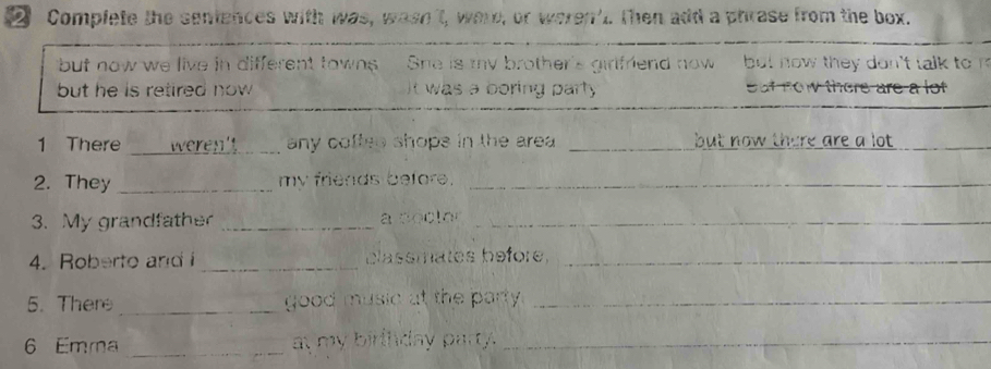 Complete the sentences with was, wase't, were, or weren't. Then add a phrase from the box. 
but now we live in different towns She is my brother's girlfriend now but now they don't talk to n 
but he is retired now . It was a boring party Sut fow the 
_ 
_ 
_ 
1 There any coftes shops in the area . _but now there are a lot ._ 
2. They _my friends before._ 
3. My grandfather _a soctor_ 
4. Roberto andi _blassmates before._ 
5. There _good music at the party._ 
6 Emma _at my birlnday party._