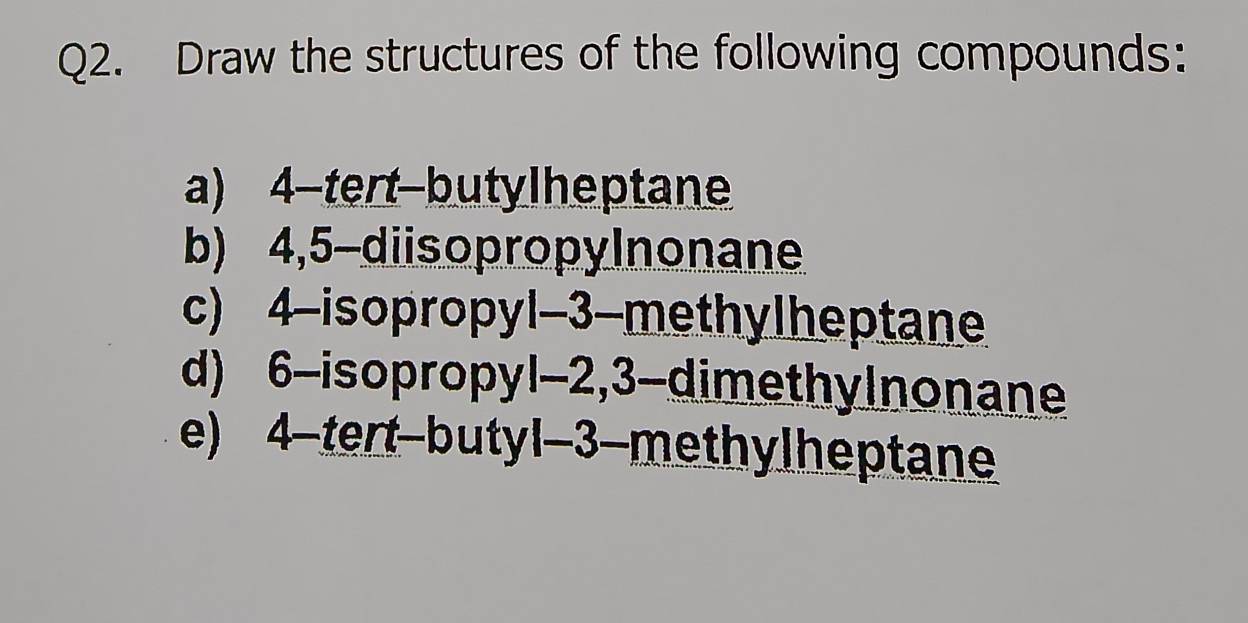 Draw the structures of the following compounds: 
a) 4 -tert-butyIheptane 
b) 4,5 -diisopropylnonane 
c) 4 -isopropyl -3 -methyIheptane 
d) 6 -isopropyl -2, 3 -dimethylnonane 
e) 4 -tert-butyl -3 -methyIheptane